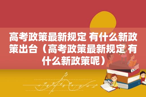 高考政策最新规定 有什么新政策出台（高考政策最新规定 有什么新政策呢）