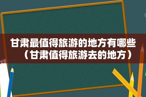 甘肃最值得旅游的地方有哪些（甘肃值得旅游去的地方）