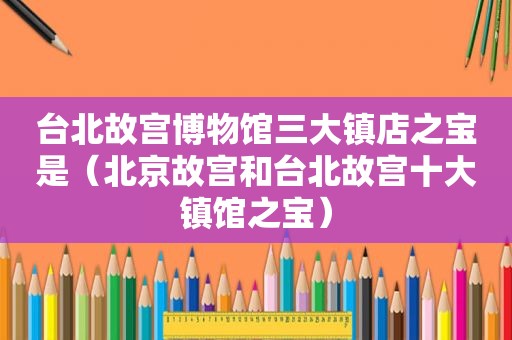 台北故宫博物馆三大镇店之宝是（北京故宫和台北故宫十大镇馆之宝）