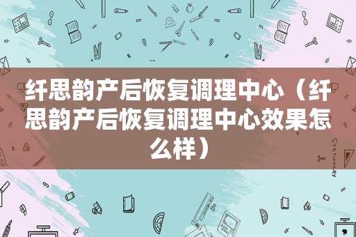 纤思韵产后恢复调理中心（纤思韵产后恢复调理中心效果怎么样）