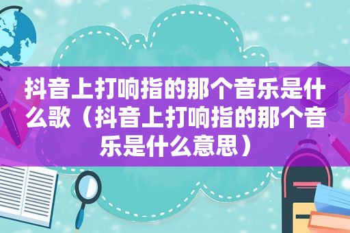 抖音上打响指的那个音乐是什么歌（抖音上打响指的那个音乐是什么意思）