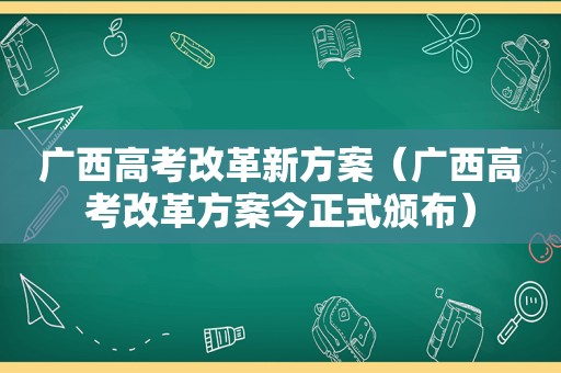 广西高考改革新方案（广西高考改革方案今正式颁布）