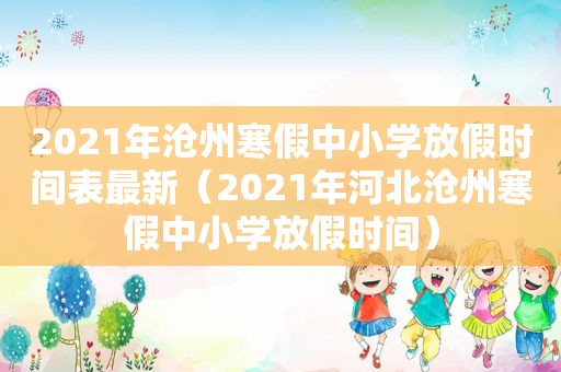 2021年沧州寒假中小学放假时间表最新（2021年河北沧州寒假中小学放假时间）