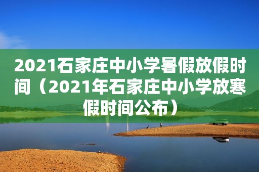 2021石家庄中小学暑假放假时间（2021年石家庄中小学放寒假时间公布）