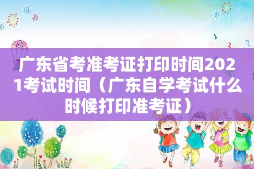 广东省考准考证打印时间2021考试时间（广东自学考试什么时候打印准考证）