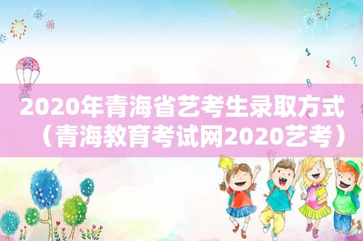 2020年青海省艺考生录取方式（青海教育考试网2020艺考）