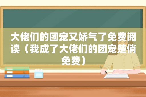 大佬们的团宠又娇气了免费阅读（我成了大佬们的团宠楚俏免费）