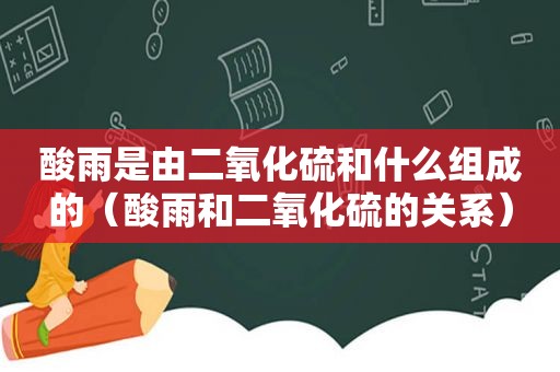 酸雨是由二氧化硫和什么组成的（酸雨和二氧化硫的关系）