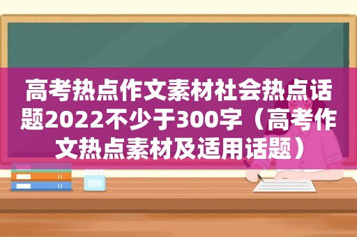 高考热点作文素材社会热点话题2022不少于300字（高考作文热点素材及适用话题）