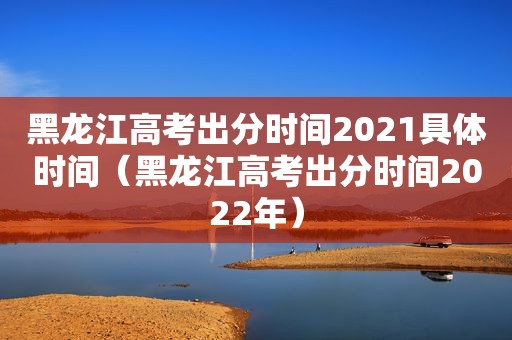 黑龙江高考出分时间2021具体时间（黑龙江高考出分时间2022年）