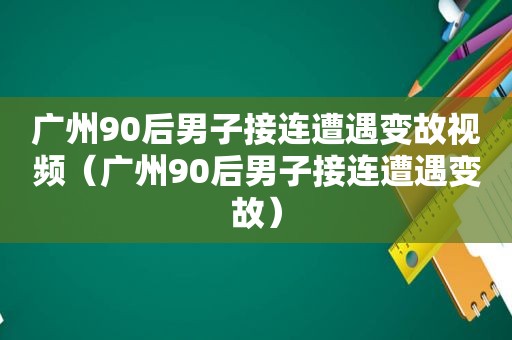 广州90后男子接连遭遇变故视频（广州90后男子接连遭遇变故）