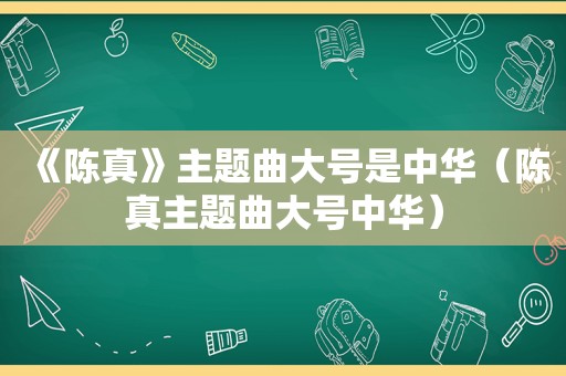 《陈真》主题曲大号是中华（陈 *** 题曲大号中华）