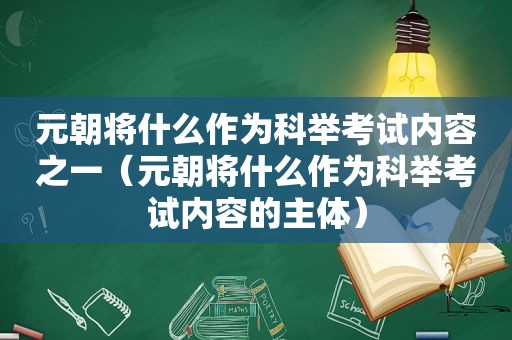 元朝将什么作为科举考试内容之一（元朝将什么作为科举考试内容的主体）