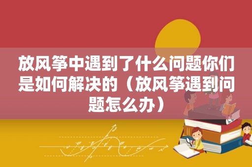 放风筝中遇到了什么问题你们是如何解决的（放风筝遇到问题怎么办）