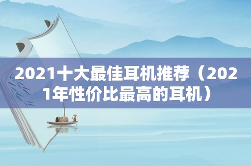 2021十大最佳耳机推荐（2021年性价比最高的耳机）