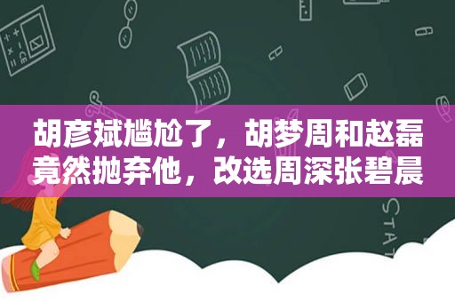 胡彦斌尴尬了，胡梦周和赵磊竟然抛弃他，改选周深张碧晨