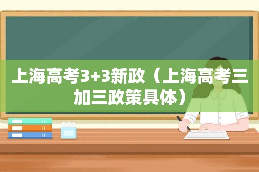 上海高考3+3新政（上海高考三加三政策具体）