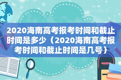 2020海南高考报考时间和截止时间是多少（2020海南高考报考时间和截止时间是几号）