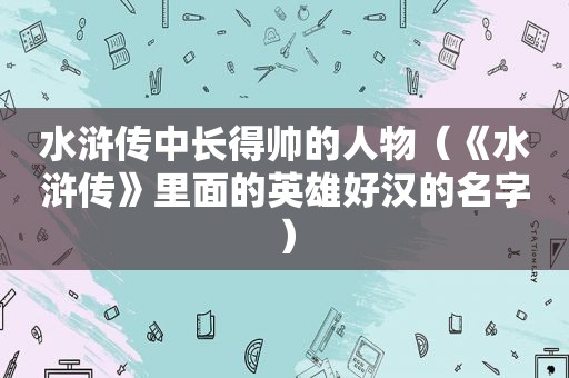 水浒传中长得帅的人物（《水浒传》里面的英雄好汉的名字）