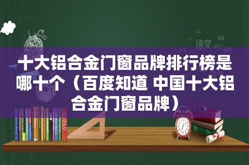 十大铝合金门窗品牌排行榜是哪十个（百度知道 中国十大铝合金门窗品牌）