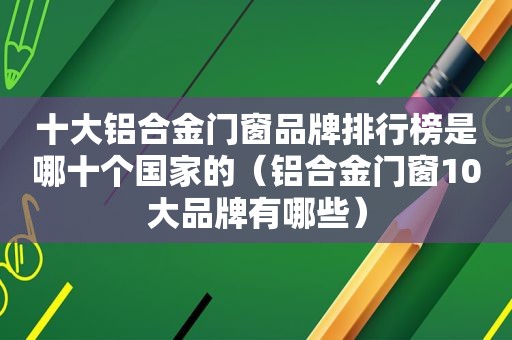 十大铝合金门窗品牌排行榜是哪十个国家的（铝合金门窗10大品牌有哪些）