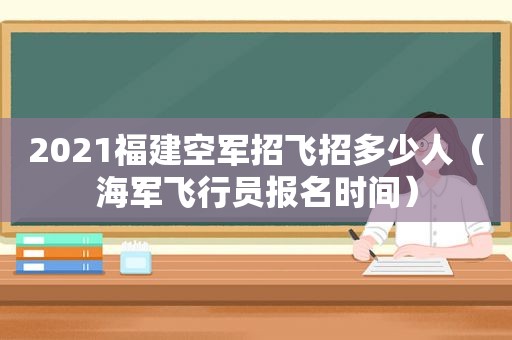 2021福建空军招飞招多少人（海军飞行员报名时间）