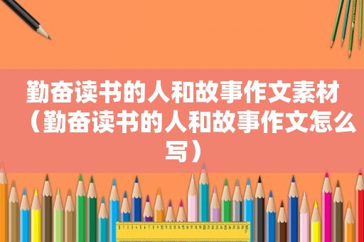 勤奋读书的人和故事作文素材（勤奋读书的人和故事作文怎么写）