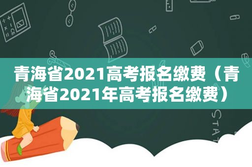 青海省2021高考报名缴费（青海省2021年高考报名缴费）