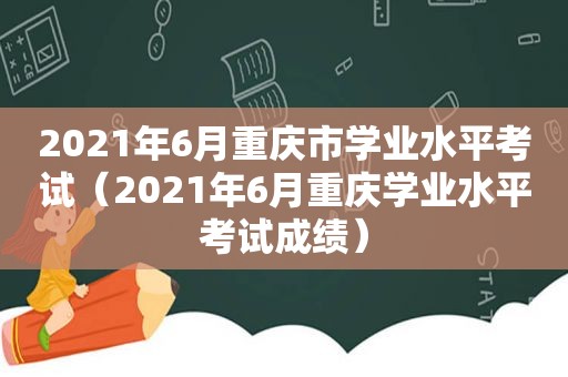 2021年6月重庆市学业水平考试（2021年6月重庆学业水平考试成绩）