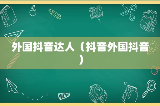 外国抖音达人（抖音外国抖音）