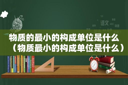 物质的最小的构成单位是什么（物质最小的构成单位是什么）