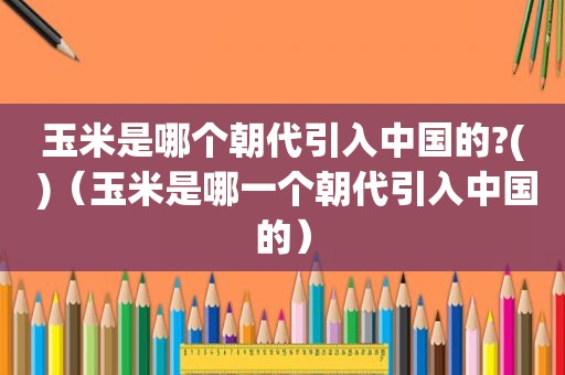 玉米是哪个朝代引入中国的?( )（玉米是哪一个朝代引入中国的）