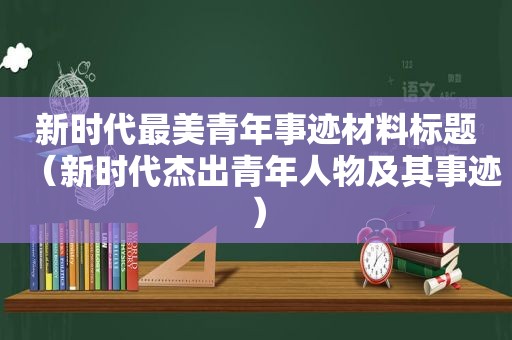 新时代最美青年事迹材料标题（新时代杰出青年人物及其事迹）