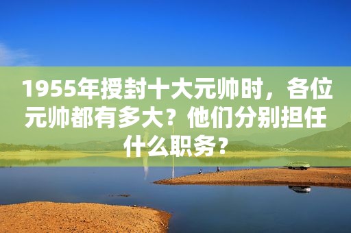 1955年授封十大元帅时，各位元帅都有多大？他们分别担任什么职务？