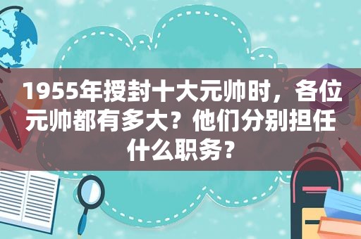 1955年授封十大元帅时，各位元帅都有多大？他们分别担任什么职务？