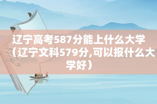 辽宁高考587分能上什么大学（辽宁文科579分,可以报什么大学好）