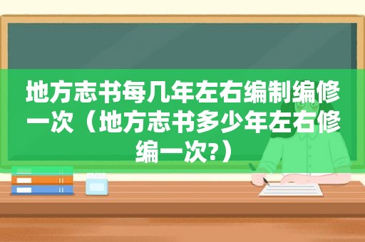 地方志书每几年左右编制编修一次（地方志书多少年左右修编一次?）