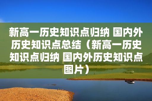 新高一历史知识点归纳 国内外历史知识点总结（新高一历史知识点归纳 国内外历史知识点图片）