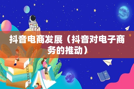 抖音电商发展（抖音对电子商务的推动）