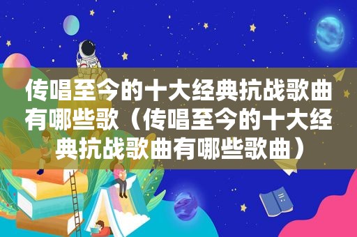 传唱至今的十大经典抗战歌曲有哪些歌（传唱至今的十大经典抗战歌曲有哪些歌曲）