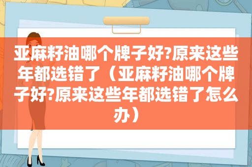 亚麻籽油哪个牌子好?原来这些年都选错了（亚麻籽油哪个牌子好?原来这些年都选错了怎么办）