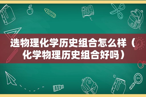 选物理化学历史组合怎么样（化学物理历史组合好吗）