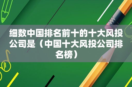 细数中国排名前十的十大风 *** 司是（中国十大风 *** 司排名榜）