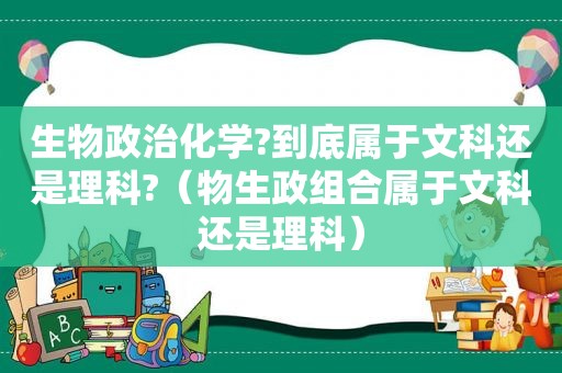 生物政治化学?到底属于文科还是理科?（物生政组合属于文科还是理科）