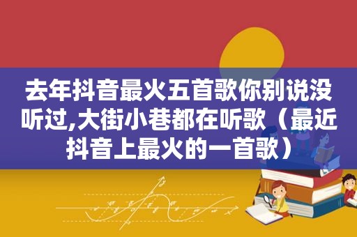 去年抖音最火五首歌你别说没听过,大街小巷都在听歌（最近抖音上最火的一首歌）