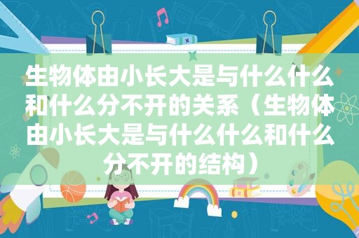 生物体由小长大是与什么什么和什么分不开的关系（生物体由小长大是与什么什么和什么分不开的结构）