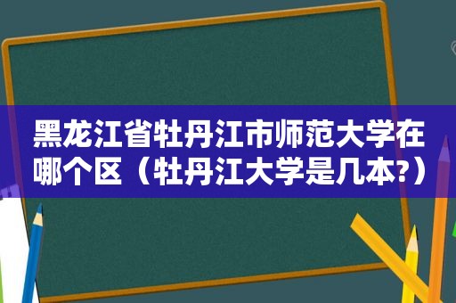 黑龙江省牡丹江市师范大学在哪个区（牡丹江大学是几本?）