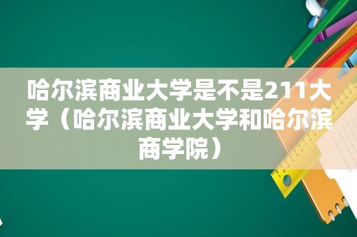 哈尔滨商业大学是不是211大学（哈尔滨商业大学和哈尔滨商学院）