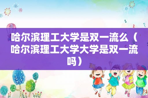 哈尔滨理工大学是双一流么（哈尔滨理工大学大学是双一流吗）