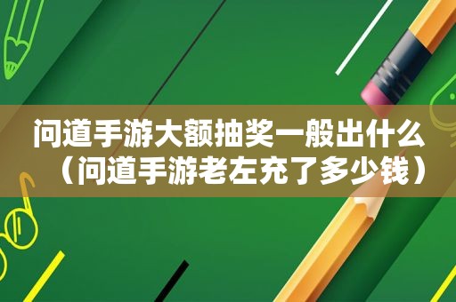 问道手游大额抽奖一般出什么（问道手游老左充了多少钱）